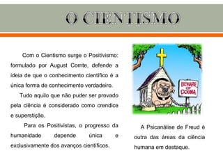 Com o Cientismo surge o Positivismo:
formulado por August Comte, defende a
ideia de que o conhecimento científico é a
única forma de conhecimento verdadeiro.
   Tudo aquilo que não puder ser provado
pela ciência é considerado como crendice
e superstição.
     Para os Positivistas, o progresso da       A Psicanálise de Freud é
humanidade       depende      única       e   outra das áreas da ciência
exclusivamente dos avanços científicos.       humana em destaque.
 