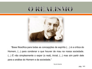 “Base filosófica para todas as concepções de espírito (…) é a crítica do
Homem, (...) para condenar o que houver de mau na nossa sociedade.
(...) É não simplesmente o expor (o real), trivial, (...) mas sim partir dele
para a análise do Homem e da sociedade.”
                                              Eça de Queirós

                                                                       pág. 141
 
