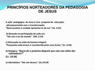 PRINCÍPIOS NORTEADORES DA PEDAGOGIA
DE JESUS
A ação pedagógica de Jesus é uma proposta de educação:
a)Comprometida com a transformação:
“Quem pratica a verdade aproxima-se da Luz.” (Jo. 3:21)
b) Baseada na participação de cada um:
“Vós sois a luz do mundo.” (Mt, 5:14)
c) Alicerçada na visão do homem integral:
“Porquanto cada árvore é reconhecida pelos seus frutos.” (Lc. 6:44)
d) Dialógica: “Quem foi o próximo daquele que caiu nas mãos dos
salteadores?”
(Lc. 10:36)
e) Libertadora: “Vós sois deuses.” (Jo.10:34)
 