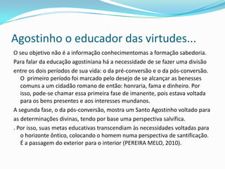 Agostinho o educador das virtudes...
O seu objetivo não é a informação conhecimentomas a formação sabedoria.
Para falar da educação agostiniana há a necessidade de se fazer uma divisão
entre os dois períodos de sua vida: o da pré-conversão e o da pós-conversão.
O primeiro período foi marcado pelo desejo de se alcançar as benesses
comuns a um cidadão romano de então: honraria, fama e dinheiro. Por
isso, pode-se chamar essa primeira fase de imanente, pois estava voltada
para os bens presentes e aos interesses mundanos.
A segunda fase, o da pós-conversão, mostra um Santo Agostinho voltado para
as determinações divinas, tendo por base uma perspectiva salvífica.
. Por isso, suas metas educativas transcendiam às necessidades voltadas para
o horizonte ôntico, colocando o homem numa perspectiva de santificação.
É a passagem do exterior para o interior (PEREIRA MELO, 2010).
 