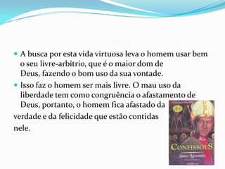  A busca por esta vida virtuosa leva o homem usar bem
o seu livre-arbítrio, que é o maior dom de
Deus, fazendo o bom uso da sua vontade.
 Isso faz o homem ser mais livre. O mau uso da
liberdade tem como congruência o afastamento de
Deus, portanto, o homem fica afastado da
verdade e da felicidade que estão contidas
nele.
 