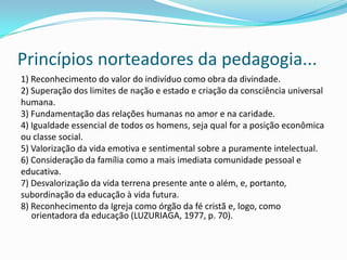 Princípios norteadores da pedagogia...
1) Reconhecimento do valor do indivíduo como obra da divindade.
2) Superação dos limites de nação e estado e criação da consciência universal
humana.
3) Fundamentação das relações humanas no amor e na caridade.
4) Igualdade essencial de todos os homens, seja qual for a posição econômica
ou classe social.
5) Valorização da vida emotiva e sentimental sobre a puramente intelectual.
6) Consideração da família como a mais imediata comunidade pessoal e
educativa.
7) Desvalorização da vida terrena presente ante o além, e, portanto,
subordinação da educação à vida futura.
8) Reconhecimento da Igreja como órgão da fé cristã e, logo, como
orientadora da educação (LUZURIAGA, 1977, p. 70).
 
