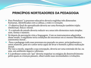 PRINCÍPIOS NORTEADORES DA PEDAGOGIA
 Para Pestalozzi “o processo educativo deveria englobar três dimensões
humanas, identificadas com a cabeça, a mão e o coração.
 O objetivo final do aprendizado deveria ser uma formação também tripla:
intelectual, física e moral.
 E o método de estudo deveria reduzir-se a seus três elementos mais simples:
som, forma e número.
 Só depois da percepção viria a linguagem. Com os instrumentos adquiridos
desse modo, o estudante teria condições de encontrar em si mesmo liberdade e
autonomia moral”,
 Para o pedagogo todo esse processo era pautado no amor, principalmente o
amor materno, pois só o amor seria capaz de levar o homem a plena realização
moral.
Por isso a escola, segundo a sua concepção, deveria ser uma extensão do lar, ou
seja, um ambiente seguro e afetuoso.
 E o professor como um “pai” deveria respeitar os estágios de desenvolvimento
pelos quais as crianças passam, observando suas necessidades e evoluções.
 