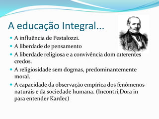 A educação Integral...
 A influência de Pestalozzi.
 A liberdade de pensamento
 A liberdade religiosa e a convivência dom diferentes
credos.
 A religiosidade sem dogmas, predominantemente
moral.
 A capacidade da observação empírica dos fenômenos
naturais e da sociedade humana. (Incontri,Dora in
para entender Kardec)
 