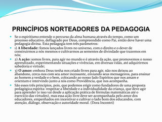 PRINCÍPIOS NORTEADORES DA PEDAGOGIA
 Se o espiritismo entende o percurso da alma humana através do tempo, como um
processo educativo, deflagrado por Deus, compreendido como Pai, então deve haver uma
pedagogia divina. Esta pedagogia tem três parâmetros:
 1) A liberdade: fomos lançados livres no universo, com o direito e o dever de
construirmos a nós mesmos e cultivarmos as sementes de divindade que trazemos em
nós;
 2) A ação: somos livres, para agir no mundo e é através da ação, que promovemos o nosso
aprendizado, experimentando situações e vivências, em diversas vidas, até adquirirmos
sabedoria e virtude;
 3) O amor: embora Deus tenha nos criado livres para agir, não nos deixou ao
abandono, cerca-nos com seu amor incessante, enviando seus mensageiros, para ensinar
ao homem a verdade e o bem, colocando ao nosso lado Espíritos que nos amam e
orientam e intervindo junto a nós como Providência, que nos acompanha.
 São esses três princípios, pois, que podemos erigir como fundadores de uma proposta
pedagógica espírita: respeitar a liberdade e a individualidade da criança, que deve agir
para aprender (e isso vai desde a aplicação prática de fórmulas matemáticas até o
exercício das virtudes), mas essa ação livre deve ser acompanhada pelo amor dos
educadores, empenhados em incentivar e cultivar o lado bom dos educandos, com
atenção, diálogo, observação e autoridade moral. (Dora Incontri)
 