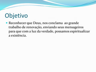 Objetivo
 Reconhecer que Deus, nos conclama ao grande
trabalho de renovação, enviando seus mensageiros
para que com a luz da verdade, possamos espiritualizar
a existência.
 
