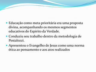  Educação como meta prioritária era uma proposta
divina, acompanhando os mesmos segmentos
educativos do Espirito da Verdade.
 Conduziu seu trabalho dentro da metodologia de
Pestalozzi.
 Apresentou o Evangelho de Jesus como uma norma
ética ao pensamento e aos atos realizados
 