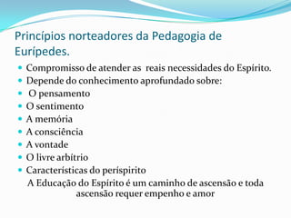 Princípios norteadores da Pedagogia de
Eurípedes.
 Compromisso de atender as reais necessidades do Espírito.
 Depende do conhecimento aprofundado sobre:
 O pensamento
 O sentimento
 A memória
 A consciência
 A vontade
 O livre arbítrio
 Características do períspirito
A Educação do Espírito é um caminho de ascensão e toda
ascensão requer empenho e amor
 