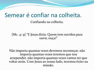 Semear é confiar na colheita.
Confiando na colheita.
[Mc. 4: 9] “E Jesus dizia: Quem tem ouvidos para
ouvir, ouça!”
Não importa quantas vezes devemos recomeçar, não
importa quantas vezes teremos que nos
arrepender, não importa quantas vezes vamos ter que
voltar atrás. Com Jesus ao nosso lado, teremos êxito na
missão.
 