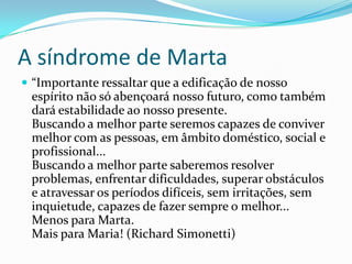 A síndrome de Marta
 “Importante ressaltar que a edificação de nosso
espírito não só abençoará nosso futuro, como também
dará estabilidade ao nosso presente.
Buscando a melhor parte seremos capazes de conviver
melhor com as pessoas, em âmbito doméstico, social e
profissional...
Buscando a melhor parte saberemos resolver
problemas, enfrentar dificuldades, superar obstáculos
e atravessar os períodos difíceis, sem irritações, sem
inquietude, capazes de fazer sempre o melhor...
Menos para Marta.
Mais para Maria! (Richard Simonetti)
 