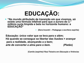 EDUCAÇÃO:
 “No mundo atribulado de transição em que vivemos, só
existe uma fórmula infalível para que a aurora do 3.°
milênio surja límpida e bela no horizonte humano: a
EDUCAÇÃO”
 (Dora Incontri – Pedagoga e escritora espírita)
Educação: único valor que se leva para o além;
Há quando se consegue se libertar das ilusões > avançar
para a realidade, alcançando a o bem;
arte de converter a alma para o bem. (Platão)
(Camilo (espírito)/ Raul Teixeira em Educação e Vivências
 