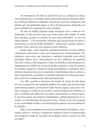 HUMANIZAÇÃO: A ESSÊNCIA DA AÇÃO TÉCNICA E ÉTICA NAS PRÁTICAS DE SAÚDE

No contraponto, do meio do século XX para cá, começam a se desenhar respostas para a sociedade assim estabelecida. Direitos Humanos, Bioética, Proteção Ambiental, Cidadania, mais do que conceitos emergentes7, são
práticas que vão ganhando espaço no dia-a-dia das pessoas, chamando-nos
para o trabalho de construção de outra realidade.
Na área da Saúde surgiram várias iniciativas com o nome de humanização. É bem provável que esse termo tenha sido forjado há umas
duas décadas, quando os acordes da luta anti-manicomial, na área da
Saúde Mental8 , e do movimento feminista pela humanização do parto e
nascimento, na área da Saúde da Mulher 9, começaram a ganhar volume e
produzir ruído suficiente para registrar marca histórica.
Desde então, vários hospitais, predominantemente do setor público,
começaram a desenvolver ações que chamavam de “humanizadoras”. Inicialmente, eram ações que tornavam o ambiente hospitalar mais afável:
atividades lúdicas, lazer, entretenimento ou arte, melhorias na aparência
física dos serviços. Não chegavam a abalar ou modificar substancialmente a
organização do trabalho ou o modo de gestão, tampouco a vida das pessoas,
mas faziam o papel de válvulas de escape para diminuir o sofrimento que o
ambiente hospitalar provoca em pacientes e trabalhadores. Pouco a pouco, a
ideia foi ganhando consistência, resultando alterações de rotina (por exemplo, visita livre, acompanhante, dieta personalizada).
Em 2001, quando a Secretaria de Estado da Saúde de São Paulo
fez um levantamento dos hospitais públicos do Estado que desenvolviam
ações humanizadoras, praticamente todos faziam alguma coisa nesse sentido. O mesmo se verificou em noventa e quatro hospitais de referência no
país, escolhidos pelo Ministério da Saúde, praticamente na mesma época.
A iniciativa partia dos próprios trabalhadores, independentemente de incentivo ou determinação dos gestores locais. Tratava-se de uma resposta
a essa necessidade sentida e reconhecida pelas pessoas em seus ambientes
de trabalho.
Hoje, várias sondagens conceituais, manifestações ideológicas, construções teóricas e técnicas e programas temáticos fazem da humanização
um instigante campo de inovação da produção teórica e prática na área
da Saúde10.
9

 