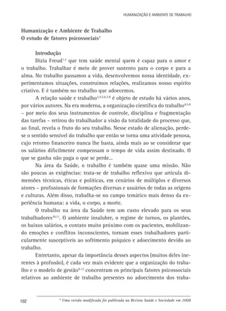 Humanização e Ambiente de Trabalho

Humanização e Ambiente de Trabalho
O estudo de fatores psicossociais3
Introdução
Dizia Freud1,2 que tem saúde mental quem é capaz para o amor e
o trabalho. Trabalhar é meio de prover sustento para o corpo e para a
alma. No trabalho passamos a vida, desenvolvemos nossa identidade, experimentamos situações, construímos relações, realizamos nosso espírito
criativo. E é também no trabalho que adoecemos.
A relação saúde e trabalho3,4,5,6,7,8 é objeto de estudo há vários anos,
por vários autores. Na era moderna, a organização científica do trabalho4,5,9
– por meio dos seus instrumentos de controle, disciplina e fragmentação
das tarefas – retirou do trabalhador a visão da totalidade do processo que,
ao final, revela o fruto do seu trabalho. Nesse estado de alienação, perdese o sentido sensível do trabalho que então se torna uma atividade penosa,
cujo retorno financeiro nunca lhe basta, ainda mais ao se considerar que
os salários dificilmente compensam o tempo de vida assim destinado. O
que se ganha não paga o que se perde...
Na área da Saúde, o trabalho é também quase uma missão. Não
são poucas as exigências: trata-se de trabalho reflexivo que articula dimensões técnicas, éticas e políticas, em cenários de múltiplos e diversos
atores – profissionais de formações diversas e usuários de todas as origens
e culturas. Além disso, trabalha-se no campo temático mais denso da experiência humana: a vida, o corpo, a morte.
O trabalho na área da Saúde tem um custo elevado para os seus
trabalhadores10,11. O ambiente insalubre, o regime de turnos, os plantões,
os baixos salários, o contato muito próximo com os pacientes, mobilizando emoções e conflitos inconscientes, tornam esses trabalhadores particularmente susceptíveis ao sofrimento psíquico e adoecimento devido ao
trabalho.
Entretanto, apesar da importância desses aspectos (muitos deles inerentes à profissão), é cada vez mais evidente que a organização do trabalho e o modelo de gestão9,12 concentram os principais fatores psicossociais
relativos ao ambiente de trabalho presentes no adoecimento dos traba-

102

b

Uma versão modificada foi publicada na Revista Saúde e Sociedade em 2008

 