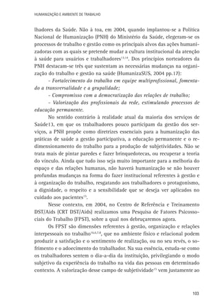 Humanização e Ambiente de Trabalho

lhadores da Saúde. Não à toa, em 2004, quando implantou-se a Política
Nacional de Humanização (PNH) do Ministério da Saúde, elegeram-se os
processos de trabalho e gestão como os principais alvos das ações humanizadoras com as quais se pretende mudar a cultura institucional da atenção
à saúde para usuários e trabalhadores13,14. Dos princípios norteadores da
PNH destacam-se três que sustentam as necessárias mudanças na organização do trabalho e gestão na saúde (HumanizaSUS, 2004 pp.17):
- Fortalecimento do trabalho em equipe multiprofissional, fomentado a transversalidade e a grupalidade;
- Compromisso com a democratização das relações de trabalho;
- Valorização dos profissionais da rede, estimulando processos de
educação permanente.
No sentido contrário à realidade atual da maioria dos serviços de
Saúde13, em que os trabalhadores pouco participam da gestão dos serviços, a PNH propõe como diretrizes essenciais para a humanização das
práticas de saúde a gestão participativa, a educação permanente e o redimensionamento do trabalho para a produção de subjetividades. Não se
trata mais de pintar paredes e fazer brinquedotecas, ou recuperar a teoria
do vínculo. Ainda que tudo isso seja muito importante para a melhoria do
espaço e das relações humanas, não haverá humanização se não houver
profundas mudanças na forma do fazer institucional referentes à gestão e
à organização do trabalho, resgatando aos trabalhadores o protagonismo,
a dignidade, o respeito e a sensibilidade que se deseja ver aplicados no
cuidado aos pacientes15.
Nesse contexto, em 2004, no Centro de Referência e Treinamento
DST/Aids (CRT DST/Aids) realizamos uma Pesquisa de Fatores Psicossociais do Trabalho (FPST), sobre a qual nos debruçaremos agora.
Os FPST são dimensões referentes à gestão, organização e relações
interpessoais no trabalho16,6,7,8, que no ambiente físico e relacional podem
produzir a satisfação e o sentimento de realização, ou no seu revés, o sofrimento e o adoecimento do trabalhador. Na sua essência, estuda-se como
os trabalhadores sentem o dia-a-dia da instituição, privilegiando o modo
subjetivo da experiência do trabalho na vida das pessoas em determinado
contexto. A valorização desse campo de subjetividade15 vem justamente ao

103

 