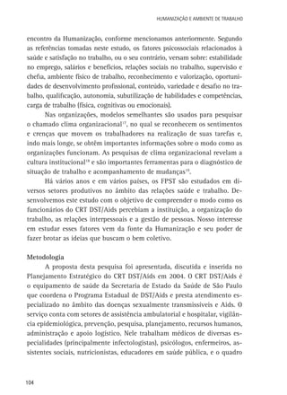 Humanização e Ambiente de Trabalho

encontro da Humanização, conforme mencionamos anteriormente. Segundo
as referências tomadas neste estudo, os fatores psicossociais relacionados à
saúde e satisfação no trabalho, ou o seu contrário, versam sobre: estabilidade
no emprego, salários e benefícios, relações sociais no trabalho, supervisão e
chefia, ambiente físico de trabalho, reconhecimento e valorização, oportunidades de desenvolvimento profissional, conteúdo, variedade e desafio no trabalho, qualificação, autonomia, subutilização de habilidades e competências,
carga de trabalho (física, cognitivas ou emocionais).
Nas organizações, modelos semelhantes são usados para pesquisar
o chamado clima organizacional17, no qual se reconhecem os sentimentos
e crenças que movem os trabalhadores na realização de suas tarefas e,
indo mais longe, se obtêm importantes informações sobre o modo como as
organizações funcionam. As pesquisas de clima organizacional revelam a
cultura institucional18 e são importantes ferramentas para o diagnóstico de
situação de trabalho e acompanhamento de mudanças19.
Há vários anos e em vários países, os FPST são estudados em diversos setores produtivos no âmbito das relações saúde e trabalho. Desenvolvemos este estudo com o objetivo de compreender o modo como os
funcionários do CRT DST/Aids percebiam a instituição, a organização do
trabalho, as relações interpessoais e a gestão de pessoas. Nosso interesse
em estudar esses fatores vem da fonte da Humanização e seu poder de
fazer brotar as ideias que buscam o bem coletivo.
Metodologia
A proposta desta pesquisa foi apresentada, discutida e inserida no
Planejamento Estratégico do CRT DST/Aids em 2004. O CRT DST/Aids é
o equipamento de saúde da Secretaria de Estado da Saúde de São Paulo
que coordena o Programa Estadual de DST/Aids e presta atendimento especializado no âmbito das doenças sexualmente transmissíveis e Aids. O
serviço conta com setores de assistência ambulatorial e hospitalar, vigilância epidemiológica, prevenção, pesquisa, planejamento, recursos humanos,
administração e apoio logístico. Nele trabalham médicos de diversas especialidades (principalmente infectologistas), psicólogos, enfermeiros, assistentes sociais, nutricionistas, educadores em saúde pública, e o quadro

104

 
