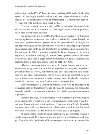 Humanização e Ambiente de Trabalho

administrativo da SES-SP. Eram 743 funcionários públicos do Estado, dos
quais 280 em cargos administrativos e 463 em cargos técnicos da Saúde.
Destes, 144 compunham o corpo de enfermagem (55 enfermeiros com nível superior e 89 auxiliares com nível médio).
Trata-se, portanto, de um serviço público estadual de atenção à Saúde pertencente ao SUS, e como tal, deve seguir suas políticas públicas,
entre elas a PNH e seus enredos.
No começo do ano de 2005, desenhamos a pesquisa e contratamos
uma pesquisadora autônoma para realizar a coleta dos dados. Consideramos que a presença de uma pesquisadora não pertencente à instituição seria importante para que os funcionários ficassem à vontade para participar
da pesquisa, sem medo de ser descobertos ou delatados para suas chefias.
Em setembro de 2005, realizou-se a coleta de dados; durante os três meses
seguintes, a análise e, ao longo do ano de 2006, apresentamos as informações obtidas para todo o corpo diretivo da instituição, para o sindicato dos
trabalhadores, e para cada macro-setor do CRT DST/Aids.
Algumas semanas antes da coleta de dados, fomos aos setores e
orientamos os gestores locais sobre os objetivos da pesquisa, métodos e
procedimentos da coleta, solicitando-lhes que transmitissem tais informações aos seus funcionários. Talvez nosso primeiro diagnóstico já se
apresentasse nesse momento: a maioria dos gestores locais não cumpriu a
tarefa de comunicar aos seus funcionários o que seria feito.
Em compensação, o Comitê de Humanização local se encarregou de
conversar com os trabalhadores nas oficinas de humanização realizadas
naquele período e mesmo nos seus locais de trabalho, preparando-os para
a pesquisa.
Durante três dias, os funcionários foram orientados por uma equipe
de pesquisa para se dirigirem a um local reservado e responder o questionário de forma anônima e autoaplicada. O instrumento utilizado foi originalmente concebido por Kristensen6 e colaboradores, no Instituto Nacional
de Saúde Ocupacional da Dinamarca, adaptado para o português.
O questionário consta de uma primeira parte que investiga estresse e
saúde ocupacional. Nele constam questões de caracterização sócio-demográficas, de saúde (incluindo hábitos e comportamentos) e de característi-

105

 