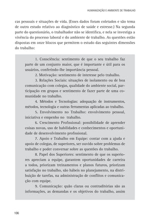Humanização e Ambiente de Trabalho

cas pessoais e situações de vida. (Esses dados foram coletados e são tema
de outro estudo relativo ao diagnóstico de saúde e estresse.) Na segunda
parte do questionário, o trabalhador não se identifica, e nela se investiga a
vivência do processo laboral e do ambiente de trabalho. As questões estão
dispostas em onze blocos que permitem o estudo das seguintes dimensões
do trabalho:
1. Consciência: sentimento de que o seu trabalho faz
parte de um conjunto maior, que é importante e útil para os
usuários, conferindo-lhe importância pessoal.
2. Motivação: sentimento de interesse pelo trabalho.
3. Relações Sociais: situações de isolamento ou de boa
comunicação com colegas, qualidade do ambiente social, participação em grupos e sentimento de fazer parte de uma comunidade no trabalho.
4. Métodos e Tecnologias: adequação de instrumentos,
métodos, tecnologia e outras ferramentas aplicadas ao trabalho.
5. Envolvimento no Trabalho: envolvimento pessoal,
iniciativa e empenho no trabalho.
6. Crescimento Profissional: possibilidade de aprender
coisas novas, uso de habilidades e conhecimentos e oportunidade de desenvolvimento profissional.
7. Apoio e Trabalho em Equipe: contar com a ajuda e
apoio de colegas, de superiores, ser ouvido sobre problemas de
trabalho e poder conversar sobre as questões do trabalho.
8. Papel dos Superiores: sentimento de que os superiores apreciam a equipe, garantem oportunidades de carreira
a todos, priorizam treinamentos e planos futuros, priorizam
satisfação no trabalho, são hábeis no planejamento, na distribuição de tarefas, na administração de conflitos e comunicação com equipe.
9. Comunicação: quão claras ou contraditórias são as
informações, as demandas e os objetivos do trabalho, assim

106

 