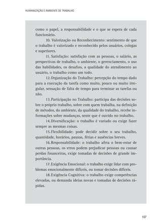 Humanização e Ambiente de Trabalho

como o papel, a responsabilidade e o que se espera de cada
funcionário.
10. Valorização ou Reconhecimento: sentimento de que
o trabalho é valorizado e reconhecido pelos usuários, colegas
e superiores.
11.	Satisfação: satisfação com as pessoas, o salário, as
perspectivas de trabalho, o ambiente, o gerenciamento, o uso
das habilidades, os desafios, a qualidade do atendimento ao
usuário, o trabalho como um todo.
12.	Organização do Trabalho: percepção do tempo dado
para a execução da tarefa como muito, pouco ou muito irregular, sensação de falta de tempo para terminar as tarefas ou
não.
13.	Participação no Trabalho: participa das decisões sobre o próprio trabalho, sobre com quem trabalha, na definição
de métodos, do ambiente, da qualidade do trabalho, recebe informações sobre mudanças, sente que é ouvido no trabalho.
14.	Diversificação: o trabalho é variado ou exige fazer
sempre as mesmas coisas.
15.	Flexibilidade: pode decidir sobre o seu trabalho,
quantidade, horários, pausas, férias e ausências breves.
16.	Responsabilidade: o trabalho afeta o bem-estar de
outras pessoas, os erros podem prejudicar pessoas ou causar
perdas financeiras, exige tomadas de decisões de grande importância.
17.	Exigência Emocional: o trabalho exige lidar com problemas emocionalmente difíceis, ou tomar decisões difíceis.
18.	Exigência Cognitiva: o trabalho exige competências
elevadas, ou demanda ideias novas e tomadas de decisões rápidas.

107

 