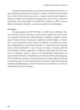 Humanização e Ambiente de Trabalho

Os dados foram inseridos em um banco construído em EPI-Info, e as
suas informações descritas em gráficos e tabelas na forma de percentuais,
para o todo institucional e por setores. A seguir, descreveremos alguns resultados extraídos da totalidade da pesquisa que, em contexto mais geral,
permitiram uma aproximação da realidade de trabalho no CRT no que se
refere às dimensões descritas, a partir da opinião dos trabalhadores.
Resultados
No organograma do CRT DST/Aids, em 2005 havia a Diretoria Técnica (instância gestora superior), à qual estavam ligados seis macro-setores chamados de Gerências: Administração, Assistência Integral à Saúde,
Apoio Técnico, Recursos Humanos, Vigilância Epidemiológica e Prevenção. A estas, ligavam-se micro-setores, os Núcleos, em número de vinte e
cinco. Responderam o questionário 609 dos 731 funcionários em atividade
nesses setores (subtraídos os que estavam em férias e licença), além das
Terceirizadas (Cozinha, Segurança e Limpeza), totalizando 83,3% do conjunto. No Quadro1, pode-se observar essa distribuição. Responderam os
questionários 97,8% dos trabalhadores da Gerência de Recursos Humanos,
83,4% da Diretoria Técnica, 82,5% da Gerência de Apoio, 80% da Gerência
de Administração, 77,4% da Gerência de Prevenção, 75,8% da Gerência de
Vigilância Epidemiológica, 70,2% da Gerência de Assistência e 45,5% dos
trabalhadores das Terceirizadas.

108

 