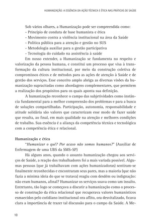 HUMANIZAÇÃO: A ESSÊNCIA DA AÇÃO TÉCNICA E ÉTICA NAS PRÁTICAS DE SAÚDE

Sob vários olhares, a Humanização pode ser compreendida como:
- Princípio de conduta de base humanista e ética
- Movimento contra a violência institucional na área da Saúde
- Política pública para a atenção e gestão no SUS
- Metodologia auxiliar para a gestão participativa
- Tecnologia do cuidado na assistência à saúde
Em nosso entender, a Humanização se fundamenta no respeito e
valorização da pessoa humana, e constitui um processo que visa à transformação da cultura institucional, por meio da construção coletiva de
compromissos éticos e de métodos para as ações de atenção à Saúde e de
gestão dos serviços. Esse conceito amplo abriga as diversas visões da humanização supracitadas como abordagens complementares, que permitem
a realização dos propósitos para os quais aponta sua definição.
A humanização reconhece o campo das subjetividades como instância fundamental para a melhor compreensão dos problemas e para a busca
de soluções compartilhadas. Participação, autonomia, responsabilidade e
atitude solidária são valores que caracterizam esse modo de fazer saúde
que resulta, ao final, em mais qualidade na atenção e melhores condições
de trabalho. Sua essência é a aliança da competência técnica e tecnológica
com a competência ética e relacional.
Humanização e ética
“Humanizar o quê? Por acaso não somos humanos?” (Auxiliar de
Enfermagem de uma UBS da SMS-SP)
Há alguns anos, quando o assunto humanização chegou aos serviços de Saúde, a reação dos trabalhadores foi a mais variada possível. Algumas pessoas (que já trabalhavam com ações humanizadoras) sentiram-se
finalmente reconhecidas e encontraram seus pares, mas a maioria (que não
fazia a mínima ideia do que se tratava) reagiu com desdém ou indignação:
não eram humanos, afinal? Humanizar os serviços soava como um insulto.
Entretanto, tão logo se começava a discutir a humanização como o processo de construção da ética relacional que recuperava valores humanísticos
esmaecidos pelo cotidiano institucional ora aflito, ora desvitalizado, ficava
clara a importância de trazer tal discussão para o campo da Saúde. A Me10

 