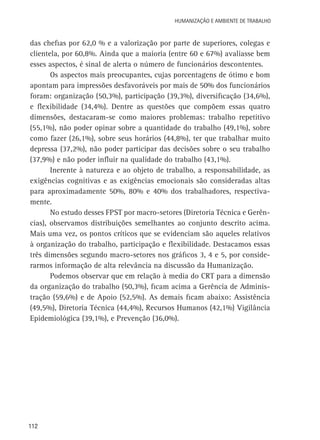 Humanização e Ambiente de Trabalho

das chefias por 62,0 % e a valorização por parte de superiores, colegas e
clientela, por 60,8%. Ainda que a maioria (entre 60 e 67%) avaliasse bem
esses aspectos, é sinal de alerta o número de funcionários descontentes.
Os aspectos mais preocupantes, cujas porcentagens de ótimo e bom
apontam para impressões desfavoráveis por mais de 50% dos funcionários
foram: organização (50,3%), participação (39,3%), diversificação (34,6%),
e flexibilidade (34,4%). Dentre as questões que compõem essas quatro
dimensões, destacaram-se como maiores problemas: trabalho repetitivo
(55,1%), não poder opinar sobre a quantidade do trabalho (49,1%), sobre
como fazer (26,1%), sobre seus horários (44,8%), ter que trabalhar muito
depressa (37,2%), não poder participar das decisões sobre o seu trabalho
(37,9%) e não poder influir na qualidade do trabalho (43,1%).
Inerente à natureza e ao objeto de trabalho, a responsabilidade, as
exigências cognitivas e as exigências emocionais são consideradas altas
para aproximadamente 50%, 80% e 40% dos trabalhadores, respectivamente.
No estudo desses FPST por macro-setores (Diretoria Técnica e Gerências), observamos distribuições semelhantes ao conjunto descrito acima.
Mais uma vez, os pontos críticos que se evidenciam são aqueles relativos
à organização do trabalho, participação e flexibilidade. Destacamos essas
três dimensões segundo macro-setores nos gráficos 3, 4 e 5, por considerarmos informação de alta relevância na discussão da Humanização.
Podemos observar que em relação à media do CRT para a dimensão
da organização do trabalho (50,3%), ficam acima a Gerência de Administração (59,6%) e de Apoio (52,5%). As demais ficam abaixo: Assistência
(49,5%), Diretoria Técnica (44,4%), Recursos Humanos (42,1%) Vigilância
Epidemiológica (39,1%), e Prevenção (36,0%).

112

 