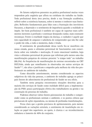 Humanização e Ambiente de Trabalho

Os fatores subjetivos presentes na prática profissional muitas vezes
respondem pela angústia que aflora no cotidiano do trabalho na Saúde.
Todo profissional desta área precisa, desde a sua formação acadêmica,
refletir sobre a existência humana, sobre si mesmo e conhecer suas limitações. Reflexões fundamentais para lidar com a frustração dos inevitáveis
fracassos, a depressão e o sentimento de impotência quando a realidade se
impõe. Ser bom profissional é também ser capaz de suportar esses sofrimentos inerentes à profissão e continuar desejando cuidar, num constante
recomeçar. Frente à crueldade trágica da doença, o cuidador é aquele que
tem capacidade de amparar e sabedoria de compreender que não lhe cabe
o poder da vida, a todo o momento, dada e tirada.
O sentimento de grandiosidade dessa tarefa fez-se manifesto em
nosso estudo, posto o altíssimo percentual de funcionários com consciência sobre seu trabalho e motivação. O custo emocional também, haja
vista o altíssimo percentual de pessoas que referiram pelo menos uma das
manifestações psíquicas de estresse presente “o tempo todo” no trabalho
(88,2%). As frequências de manifestações de estresse encontradas no CRT
DST/Aids, ainda que semelhantes às observadas em outros serviços de
Saúde10,12, são altas e justificam o empenho pela melhora da vida dos profissionais no ambiente de trabalho.
Como discutido anteriormente, mesmo considerando os aspectos
subjetivos da vida das pessoas, o ambiente de trabalho agrega os principais fatores de adoecimento do profissional de Saúde no seu ofício.
Também nesta pesquisa encontramos situações descritas para a
maioria dos serviços de Saúde como realidade difícil para a implementação da PNH: pouca participação efetiva dos trabalhadores na gestão e na
construção do processo de trabalho.
Pudemos observar vários fatores psicossociais do trabalho e compreender como os profissionais sentiam o ambiente, e os pontos críticos que
precisavam de ações reparadoras, ou mesmo de profundas transformações.
Ficou claro que a gestão precisava de aprimoramento, pois mesmo
considerando as variações setoriais, o sentimento de insatisfação em relação ao papel dos superiores, ao apoio, à clareza e ao reconhecimento
embalava o lamento de 40% do conjunto.

115

 
