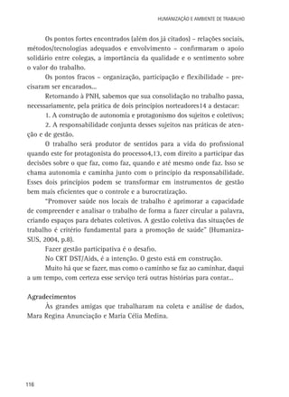 Humanização e Ambiente de Trabalho

Os pontos fortes encontrados (além dos já citados) – relações sociais,
métodos/tecnologias adequados e envolvimento – confirmaram o apoio
solidário entre colegas, a importância da qualidade e o sentimento sobre
o valor do trabalho.
Os pontos fracos – organização, participação e flexibilidade – precisaram ser encarados...
Retornando à PNH, sabemos que sua consolidação no trabalho passa,
necessariamente, pela prática de dois princípios norteadores14 a destacar:
1. A construção de autonomia e protagonismo dos sujeitos e coletivos;
2. A responsabilidade conjunta desses sujeitos nas práticas de atenção e de gestão.
O trabalho será produtor de sentidos para a vida do profissional
quando este for protagonista do processo4,13, com direito a participar das
decisões sobre o que faz, como faz, quando e até mesmo onde faz. Isso se
chama autonomia e caminha junto com o princípio da responsabilidade.
Esses dois princípios podem se transformar em instrumentos de gestão
bem mais eficientes que o controle e a burocratização.
“Promover saúde nos locais de trabalho é aprimorar a capacidade
de compreender e analisar o trabalho de forma a fazer circular a palavra,
criando espaços para debates coletivos. A gestão coletiva das situações de
trabalho é critério fundamental para a promoção de saúde” (HumanizaSUS, 2004, p.8).
Fazer gestão participativa é o desafio.
No CRT DST/Aids, é a intenção. O gesto está em construção.
Muito há que se fazer, mas como o caminho se faz ao caminhar, daqui
a um tempo, com certeza esse serviço terá outras histórias para contar...
Agradecimentos
Às grandes amigas que trabalharam na coleta e análise de dados,
Mara Regina Anunciação e Maria Célia Medina.

116

 