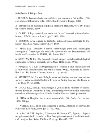 Humanização e Ambiente de Trabalho

Referências Bibliográficas
1. Freud, S. Recomendações aos médicos que exercem a Psicanálise. (Edição Standard Brasileira, v.12, 1912). Rio de Janeiro, Imago, 1980.
2. Introdução ao narcisismo (Edição Standard Brasileira, v.14, 1914) Rio
de Janeiro, Imago, 1980.
3. Cassel, J. Psychosocial processes and “stress” theoretical formulation.
Intern J Hth Services, v 1, n 3, pp:471-482, 1974.
4. Dejours, C. “A loucura do trabalho: estudo de psicopatologia do trabalho” 2ed., São Paulo, Cortez/Oboré, 1987.
5. Rego, R.A. “Trabalho e saúde: contribuição para uma abordagem
abrangente” Dissertação de mestrado apresentada no Departamento de
Medicina Preventiva da FMUSP, São Paulo, 1987.
6. Kristensen, T.S. The demand-control support model: methodological
challenges for future research. Stress Med, 11:17-26pp., 1995.
7. Paraguay, A. I. B. B. Da Organização do Trabalho e Seus Impactos sobre
a Saúde dos Trabalhadores. In: René Mendes. (Org.). Patologia do Trabalho. 2 ed. São Paulo: Atheneu, 2003, v. 1, p. 811-823.
8. Martinez, M. C. e col. Relação entre satisfação com aspectos psicossociais e saúde dos trabalhadores. Revista de Saúde Pública, São Paulo, v.
1, n. 38, p. 55-61, 2004.
9. Lacaz, FAC, Sato, L. Humanização e Qualidade do Processo de Trabalho em Saúde, in Deslandes, S (Org.) Humanização dos cuidados em saúde:
conceitos, dilemas e práticas. Rio de Janeiro: Fiocruz, 2006. p.109-139.
10. Pitta, A. Hospital: dor e morte como ofício . São Paulo: Ed. Hucitec,
1990. 200 pp.
11. Volich, R. M. Entre uma angústia a outra..., Boletim de Novidades
Pulsional, São Paulo, n.80 pp. 37-45, 1995.
12. Araújo, T.M.; Aquino, E; Menezes, G; Santos, CO; Aguiar, L Aspectos psicossociais do trabalho e distúrbios psíquicos entre trabalhadoras de
enfermagem Rev. Saúde Pública 37 (4) pp. 424-433, 2003.

117

 