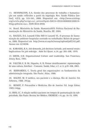 Humanização e Ambiente de Trabalho

13. Hennington, E.A. Gestão dos processos de trabalho e humanização em saúde: reflexões a partir da ergologia. Rev. Saúde Pública [online]. 42(3), pp. 555-561, 2008. Disponível em: <http://www.scielosp.
org/scielo.php?script=sci_arttext&pid=S0034-89102008000300024&lng=pt&nrm=iso>. ISSN 0034-8910.
14. Brasil. Ministério da Saúde. HumanizaSUS: Política Nacional de Humanização do Ministério da Saúde, Brasília, DF, 2004.
15. Backes, D.S. Lunardi Filho WD & Lunardi VL. O processo de humanização do ambiente hospitalar centrado no trabalhador. Relato de pesquisa, 2006. Disponível em http://www.ee.usp.br/reeusp/upload/pdf/242.pdf.
Acesso em 22/10/08.
16. Karasek, R.A. Job demands, job decision latitude, and mental strain:
Implications for job redesign . Adm Sci Quart, n.24, pp: 285-308, 1979.
17. Shein, E.H. Organizational Culture and Leadership. San Francisco,
Jossey Bass, 1992.
18. Falcão, E. B. M.; Siqueira, A. H. Pensar cientificamente: representação
de uma cultura, Interface - Comunic, Saúde, Educ, v.7, n.13, p.91-108, 2003.
19. Bernardes, C. Teoria geral das organizações: os fundamentos da
administração integrada. São Paulo: Atlas, 1988.
20. Balint, M. O médico, seu paciente e a doença. Rio de Janeiro: Ed.
Atheneu, 1988. 291pp.
21. Benoit, P. Psicanálise e Medicina. Rio de Janeiro: Ed. Jorge Zahar,
1989.144pp.
22. Rios, I.C. A relação médico-paciente em tempos de pasteurização da subjetividade, São Paulo: Revista Ser Médico, CREMESP, v 8, pp: 16-19, 1999.

118

 