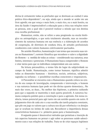 HUMANIZAÇÃO: A ESSÊNCIA DA AÇÃO TÉCNICA E ÉTICA NAS PRÁTICAS DE SAÚDE

dicina (e certamente todas as profissões que se destinam ao cuidar) é uma
prática ético-dependente11, ou seja, ainda que o mundo se acabe em um
livre agredir, em que vença o mais forte, o mais rico, ou o mais bonito, na
área da Saúde é imprescindível a educação para a ética nas relações entre
as pessoas, sem a qual não é possível realizar a missão que nos destina
essa escolha profissional.
Humanizar, então, não se refere a uma progressão na escala biológica ou antropológica, o que seria totalmente absurdo, mas ao reconhecimento da natureza humana em sua essência e a elaboração de acordos
de cooperação, de diretrizes de conduta ética, de atitudes profissionais
condizentes com valores humanos coletivamente pactuados.
No sentido filosófico, humanização é um termo que encontra suas raízes no Humanismo12, corrente filosófica que reconhece o valor e a dignidade
do Homem – a medida de todas as coisas – considerando sua natureza, seus
limites, interesses e potenciais. O Humanismo busca compreender o Homem
e criar meios para que os indivíduos compreendam uns aos outros.
Na leitura psicanalítica, o termo fala do lugar da subjetividade no
campo da Saúde. Humanização, como tornar humano, significa admitir
todas as dimensões humanas – históricas, sociais, artísticas, subjetivas,
sagradas ou nefastas – e possibilitar escolhas conscientes e responsáveis.
A Psicanálise se encontra com o Humanismo quando coloca no centro do seu campo de investigação, compreensão e intervenção, o homem
e sua natureza humana (que pode ser tão divina quanto demoníaca... No
mais das vezes, as duas... Na melhor das hipóteses, a primeira cuidando
para que a segunda se mantenha o mais quieta possível). A natureza humana comporta pulsões para a construção e para a agressão. Em nossa essência, temos potencial para agir tanto em um sentido quanto em outro. O
julgamento ético de cada ato e a sua escolha são tarefa psíquica constante,
que põe em jogo os valores que a cultura nos dá por referência e os desejos
que se ocultam no íntimo de cada um. Reconhecer a importância dessas
características humanas é o primeiro passo para a humanização.
O segundo passo é desenvolver métodos que permitam a inserção de
tais aspectos humanos no pensar e agir sobre os processos saúde-adoecimento-cura e nas relações de trabalho. Trata-se de criar espaços legítimos
11

 