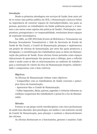Oficinas de Humanização

Introdução
Desde as primeiras abordagens nos serviços de Saúde, bem antes até
de se tornar uma política pública do SUS, a Humanização colocava ênfase
na importância de construir espaços de intersubjetividades, nos quais as
pessoas, pacientes ou trabalhadores da Saúde pudessem pensar a si mesmos e aos outros como sujeitos das práticas de Saúde1. Participação, compromisso, protagonismo e co-responsabilidade, resultariam desses espaços
de expressão intersubjetiva.
Em 2005, no CRT DST/Aids (Centro de Referência e Treinamento em
Doenças Sexualmente Transmissíveis e Aids da Secretaria de Estado da
Saúde de São Paulo), o Comitê de Humanização planejou e implementou
um projeto de oficinas de humanização, por meio das quais promoveu a
divulgação e a sensibilização dos trabalhadores para as ideias da Humanização das práticas de Saúde. Essas oficinas foram pensadas como espaços
educacionais de aproximação das pessoas para o diálogo, para a reflexão
sobre o modo como se dão os relacionamentos no ambiente de trabalho e
para a construção de valores da ética da Humanização (respeito, solidariedade e compromisso com o bem coletivo).
Objetivos
As Oficinas de Humanização tinham como objetivos:
- Compartilhar com os trabalhadores de Saúde conceitos e princípios éticos da humanização;
- Apresentar-lhes o Comitê de Humanização;
- Colher impressões, ideias, queixas, sugestões e vivências referentes ao
cotidiano ocupacional dos trabalhadores e pensá-los à luz da Humanização.
Métodos
Formou-se um grupo-tarefa interdisciplinar com cinco profissionais
da saúde (um educador, dois psicólogos, um médico e um assistente social)
do Comitê de Humanização, para planejar e conduzir o desenvolvimento
das oficinas.
As oficinas destinavam-se a funcionários, gestores e usuários. Cada

120

 