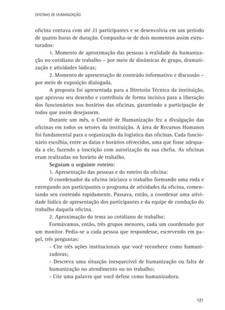 Oficinas de Humanização

oficina contava com até 21 participantes e se desenvolvia em um período
de quatro horas de duração. Compunha-se de dois momentos assim estruturados:
1. Momento de aproximação das pessoas à realidade da humanização no cotidiano de trabalho – por meio de dinâmicas de grupo, dramatização e atividades lúdicas;
2. Momento de apresentação de conteúdo informativo e discussão –
por meio de exposição dialogada.
A proposta foi apresentada para a Diretoria Técnica da instituição,
que aprovou seu desenho e contribuiu de forma incisiva para a liberação
dos funcionários nos horários das oficinas, garantindo a participação de
todos que assim desejassem.
Durante um mês, o Comitê de Humanização fez a divulgação das
oficinas em todos os setores da instituição. A área de Recursos Humanos
foi fundamental para a organização da logística das oficinas. Cada funcionário escolhia, entre as datas e horários oferecidos, uma que fosse adequada a ele, fazendo a inscrição com autorização da sua chefia. As oficinas
eram realizadas no horário de trabalho.
Seguiam o seguinte roteiro:
1. Apresentação das pessoas e do roteiro da oficina:
O coordenador da oficina iniciava o trabalho formando uma roda e
entregando aos participantes o programa de atividades da oficina, comentando seu conteúdo rapidamente. Passava, então, a coordenar uma atividade lúdica de apresentação dos participantes e da equipe de condução do
trabalho daquela oficina.
2. Aproximação do tema ao cotidiano de trabalho:
Formávamos, então, três grupos menores, cada um coordenado por
um monitor. Pedia-se a cada pessoa que respondesse, escrevendo em papel, três perguntas:
- Cite três ações institucionais que você reconhece como humanizadoras;
- Descreva uma situação inesquecível de humanização ou falta de
humanização no atendimento ou no trabalho;
- Cite uma palavra que você define como humanizadora.

121

 