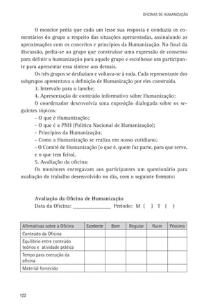 Oficinas de Humanização

O monitor pedia que cada um lesse sua resposta e conduzia os comentários do grupo a respeito das situações apresentadas, assinalando as
aproximações com os conceitos e princípios da Humanização. No final da
discussão, pedia-se ao grupo que construísse uma expressão de consenso
para definir a humanização para aquele grupo e escolhesse um participante para apresentar essa síntese aos demais.
Os três grupos se desfaziam e voltava-se à roda. Cada representante dos
subgrupos apresentava a definição de Humanização por eles construída.
3. Intervalo para o lanche;
4. Apresentação de conteúdo informativo sobre Humanização:
O coordenador desenvolvia uma exposição dialogada sobre os seguintes tópicos:
- O que é Humanização;
- O que é a PNH (Política Nacional de Humanização);
- Princípios da Humanização;
- Como a Humanização se realiza em nosso cotidiano;
- O Comitê de Humanização (o que é, quem faz parte, para que serve,
e o que tem feito).
5. Avaliação da oficina:
Os monitores entregavam aos participantes um questionário para
avaliação do trabalho desenvolvido no dia, com o seguinte formato:

Avaliação da Oficina de Humanização
Data da Oficina: ______________ Período: M (

Afirmativas sobre a Oficina
Conteúdo da Oficina
Equilíbrio entre conteúdo
teórico e atividade prática
Tempo para execução da
oficina
Material fornecido

122

Excelente

Bom

Regular

) T (

Ruim

)

Péssimo

 