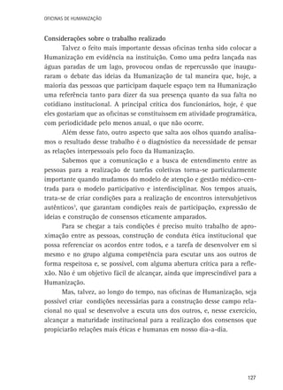 Oficinas de Humanização

Considerações sobre o trabalho realizado
Talvez o feito mais importante dessas oficinas tenha sido colocar a
Humanização em evidência na instituição. Como uma pedra lançada nas
águas paradas de um lago, provocou ondas de repercussão que inauguraram o debate das ideias da Humanização de tal maneira que, hoje, a
maioria das pessoas que participam daquele espaço tem na Humanização
uma referência tanto para dizer da sua presença quanto da sua falta no
cotidiano institucional. A principal crítica dos funcionários, hoje, é que
eles gostariam que as oficinas se constituíssem em atividade programática,
com periodicidade pelo menos anual, o que não ocorre.
Além desse fato, outro aspecto que salta aos olhos quando analisamos o resultado desse trabalho é o diagnóstico da necessidade de pensar
as relações interpessoais pelo foco da Humanização.
Sabemos que a comunicação e a busca de entendimento entre as
pessoas para a realização de tarefas coletivas torna-se particularmente
importante quando mudamos do modelo de atenção e gestão médico-centrada para o modelo participativo e interdisciplinar. Nos tempos atuais,
trata-se de criar condições para a realização de encontros intersubjetivos
autênticos3, que garantam condições reais de participação, expressão de
ideias e construção de consensos eticamente amparados.
Para se chegar a tais condições é preciso muito trabalho de aproximação entre as pessoas, construção de conduta ética institucional que
possa referenciar os acordos entre todos, e a tarefa de desenvolver em si
mesmo e no grupo alguma competência para escutar uns aos outros de
forma respeitosa e, se possível, com alguma abertura crítica para a reflexão. Não é um objetivo fácil de alcançar, ainda que imprescindível para a
Humanização.
Mas, talvez, ao longo do tempo, nas oficinas de Humanização, seja
possível criar condições necessárias para a construção desse campo relacional no qual se desenvolve a escuta uns dos outros, e, nesse exercício,
alcançar a maturidade institucional para a realização dos consensos que
propiciarão relações mais éticas e humanas em nosso dia-a-dia.

127

 