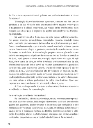 HUMANIZAÇÃO: A ESSÊNCIA DA AÇÃO TÉCNICA E ÉTICA NAS PRÁTICAS DE SAÚDE

de fala e escuta que devolvam à palavra sua potência reveladora e transformadora13.
Na relação do profissional com o paciente, a escuta não é só um ato
generoso e de boa vontade, mas um imprescindível recurso técnico para
o diagnóstico e a adesão terapêutica. Na relação entre profissionais, esses
espaços são a base para o exercício da gestão participativa e da transdisciplinaridade.
Na vertente moral, a humanização pode evocar valores humanitários como: respeito, solidariedade, compaixão, empatia, bondade, todos
valores morais7 pensados como juízos sobre as ações humanas que as definem como boas ou más, representando uma determinada visão de mundo
em um dado tempo e lugar e, portanto, mutáveis de acordo com as transformações da sociedade. A humanização propõe a construção coletiva de
valores que resgatem a dignidade humana na área da Saúde e o exercício
da ética, aqui pensada como um princípio organizador da ação. O agir
ético, neste ponto de vista, se refere à reflexão crítica que cada um de nós,
profissional da saúde, tem o dever de realizar, confrontando os princípios
institucionais com os próprios valores, seu modo de ser e pensar e agir no
sentido do Bem... Claro que seria um ato de violência se, em nome da humanização, determinássemos quais os valores pessoais que cada um deve
ter. Entretanto, na dimensão institucional, tratam-se de valores fundamentais para balizar a atitude profissional de todos com diretrizes éticas que
expressem o que, coletivamente, se considera bom e justo.
A ética, assim pensada, torna-se um importante instrumento contra
a violência e a favor da humanização.
Humanização e violência institucional
Na sua história, a humanização surge, então, como resposta espontânea a um estado de tensão, insatisfação e sofrimento tanto dos profissionais
quanto dos pacientes, diante de fatos e fenômenos que configuram o que
chamamos de violência institucional na Saúde. (Violência Institucional14
aqui se refere à expressão cunhada na História recente para definir a utilização de castigos, abusos e arbitrariedades praticados nas prisões, escolas e
instituições psiquiátricas, com a conivência do Estado e da sociedade).
12

 