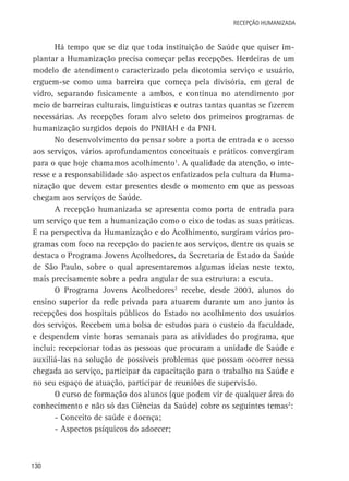 Recepção Humanizada

Há tempo que se diz que toda instituição de Saúde que quiser implantar a Humanização precisa começar pelas recepções. Herdeiras de um
modelo de atendimento caracterizado pela dicotomia serviço e usuário,
erguem-se como uma barreira que começa pela divisória, em geral de
vidro, separando fisicamente a ambos, e continua no atendimento por
meio de barreiras culturais, linguísticas e outras tantas quantas se fizerem
necessárias. As recepções foram alvo seleto dos primeiros programas de
humanização surgidos depois do PNHAH e da PNH.
No desenvolvimento do pensar sobre a porta de entrada e o acesso
aos serviços, vários aprofundamentos conceituais e práticos convergiram
para o que hoje chamamos acolhimento1. A qualidade da atenção, o interesse e a responsabilidade são aspectos enfatizados pela cultura da Humanização que devem estar presentes desde o momento em que as pessoas
chegam aos serviços de Saúde.
A recepção humanizada se apresenta como porta de entrada para
um serviço que tem a humanização como o eixo de todas as suas práticas.
E na perspectiva da Humanização e do Acolhimento, surgiram vários programas com foco na recepção do paciente aos serviços, dentre os quais se
destaca o Programa Jovens Acolhedores, da Secretaria de Estado da Saúde
de São Paulo, sobre o qual apresentaremos algumas ideias neste texto,
mais precisamente sobre a pedra angular de sua estrutura: a escuta.
O Programa Jovens Acolhedores2 recebe, desde 2003, alunos do
ensino superior da rede privada para atuarem durante um ano junto às
recepções dos hospitais públicos do Estado no acolhimento dos usuários
dos serviços. Recebem uma bolsa de estudos para o custeio da faculdade,
e despendem vinte horas semanais para as atividades do programa, que
inclui: recepcionar todas as pessoas que procuram a unidade de Saúde e
auxiliá-las na solução de possíveis problemas que possam ocorrer nessa
chegada ao serviço, participar da capacitação para o trabalho na Saúde e
no seu espaço de atuação, participar de reuniões de supervisão.
O curso de formação dos alunos (que podem vir de qualquer área do
conhecimento e não só das Ciências da Saúde) cobre os seguintes temas2:
- Conceito de saúde e doença;
- Aspectos psíquicos do adoecer;

130

 