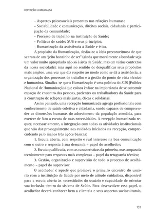 Recepção Humanizada

- Aspectos psicossociais presentes nas relações humanas;
- Sociabilidade e comunicação, direitos sociais, cidadania e participação da comunidade;
- Processo de trabalho na instituição de Saúde;
- Políticas de saúde: SUS e seus princípios;
- Humanização da assistência à Saúde e ética.
A propósito da Humanização, desfaz-se a ideia preconceituosa de que
se trata de um “jeito bonzinho de ser” (ainda que moralmente a bondade seja
um valor muito apropriado não só à área da Saúde, mas em vários contextos
da nossa sociedade), mas aqui no sentido de desqualificar seus propósitos
mais amplos, uma vez que diz respeito ao modo como se dá a assistência, a
organização dos processos de trabalho e a gestão do ponto de vista técnico
e humanista. Sinaliza-se que a Humanização é uma política do SUS (Política
Nacional de Humanização) que coloca ênfase na importância de se construir
espaços de encontro das pessoas, pacientes ou trabalhadores da Saúde para
a construção de relações mais justas, éticas e solidárias.
Assim pensado, uma recepção humanizada agrega profissionais com
conhecimento de saúde coletiva e cidadania, sendo capazes de compreender as dimensões humanas do adoecimento da população atendida, para
exercer de fato a escuta de suas necessidades. A recepção humanizada requer, necessariamente, a integração com todas as atividades institucionais
que vão dar prosseguimento aos cuidados iniciados na recepção, compreendendo pelo menos três ações básicas:
1. Escuta aberta, com respeito e real interesse na boa comunicação
com o outro e resposta à sua demanda – papel do acolhedor;
2. Escuta qualificada, com as características da primeira, mas amparada
tecnicamente para respostas mais complexas – papel da retaguarda técnica;
3. Gestão, organização e supervisão de todo o processo de acolhimento – papel do supervisor.
O acolhedor é aquele que promove o primeiro encontro do usuário com a instituição de Saúde por meio de atitude cuidadosa, disponível
para a escuta aberta às necessidades do usuário e capacidade de orientar
sua inclusão dentro do sistema de Saúde. Para desenvolver esse papel, o
acolhedor deverá conhecer bem a clientela e seus aspectos socioculturais,

131

 
