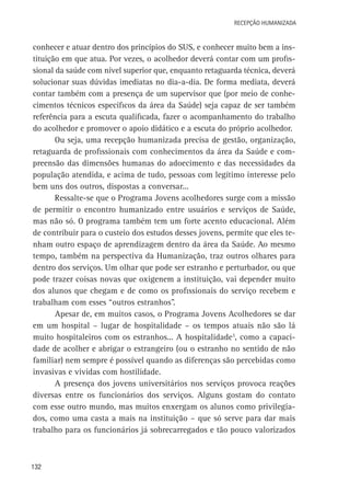 Recepção Humanizada

conhecer e atuar dentro dos princípios do SUS, e conhecer muito bem a instituição em que atua. Por vezes, o acolhedor deverá contar com um profissional da saúde com nível superior que, enquanto retaguarda técnica, deverá
solucionar suas dúvidas imediatas no dia-a-dia. De forma mediata, deverá
contar também com a presença de um supervisor que (por meio de conhecimentos técnicos específicos da área da Saúde) seja capaz de ser também
referência para a escuta qualificada, fazer o acompanhamento do trabalho
do acolhedor e promover o apoio didático e a escuta do próprio acolhedor.
Ou seja, uma recepção humanizada precisa de gestão, organização,
retaguarda de profissionais com conhecimentos da área da Saúde e compreensão das dimensões humanas do adoecimento e das necessidades da
população atendida, e acima de tudo, pessoas com legítimo interesse pelo
bem uns dos outros, dispostas a conversar...
Ressalte-se que o Programa Jovens acolhedores surge com a missão
de permitir o encontro humanizado entre usuários e serviços de Saúde,
mas não só. O programa também tem um forte acento educacional. Além
de contribuir para o custeio dos estudos desses jovens, permite que eles tenham outro espaço de aprendizagem dentro da área da Saúde. Ao mesmo
tempo, também na perspectiva da Humanização, traz outros olhares para
dentro dos serviços. Um olhar que pode ser estranho e perturbador, ou que
pode trazer coisas novas que oxigenem a instituição, vai depender muito
dos alunos que chegam e de como os profissionais do serviço recebem e
trabalham com esses “outros estranhos”.
Apesar de, em muitos casos, o Programa Jovens Acolhedores se dar
em um hospital – lugar de hospitalidade – os tempos atuais não são lá
muito hospitaleiros com os estranhos... A hospitalidade3, como a capacidade de acolher e abrigar o estrangeiro (ou o estranho no sentido de não
familiar) nem sempre é possível quando as diferenças são percebidas como
invasivas e vividas com hostilidade.
A presença dos jovens universitários nos serviços provoca reações
diversas entre os funcionários dos serviços. Alguns gostam do contato
com esse outro mundo, mas muitos enxergam os alunos como privilegiados, como uma casta a mais na instituição – que só serve para dar mais
trabalho para os funcionários já sobrecarregados e tão pouco valorizados

132

 