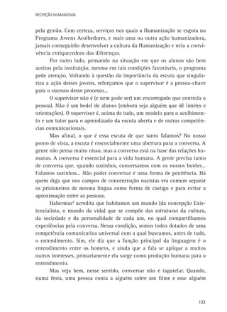 Recepção Humanizada

pela gestão. Com certeza, serviços nos quais a Humanização se esgota no
Programa Jovens Acolhedores, e mais uma ou outra ação humanizadora,
jamais conseguirão desenvolver a cultura da Humanização e nela a convivência enriquecedora das diferenças.
Por outro lado, pensando na situação em que os alunos são bem
aceitos pela instituição, mesmo em tais condições favoráveis, o programa
pede atenção. Voltando à questão da importância da escuta que singulariza a ação desses jovens, reforçamos que o supervisor é a pessoa-chave
para o sucesso desse processo...
O supervisor não é (e nem pode ser) um encarregado que controla o
pessoal. Não é um bedel de alunos (embora seja alguém que dê limites e
orientações). O supervisor é, acima de tudo, um modelo para o acolhimento e um tutor para o aprendizado da escuta aberta e de outras competências comunicacionais.
Mas afinal, o que é essa escuta de que tanto falamos? No nosso
ponto de vista, a escuta é essencialmente uma abertura para a conversa. A
gente não pensa muito nisso, mas a conversa está na base das relações humanas. A conversa é essencial para a vida humana. A gente precisa tanto
de conversa que, quando sozinhos, conversamos com os nossos botões...
Falamos sozinhos... Não poder conversar é uma forma de penitência. Há
quem diga que nos campos de concentração nazistas era comum separar
os prisioneiros de mesma língua como forma de castigo e para evitar a
aproximação entre as pessoas.
Habermas4 acredita que habitamos um mundo (da concepção Existencialista, o mundo da vida) que se compõe das estruturas da cultura,
da sociedade e da personalidade de cada um, no qual compartilhamos
experiências pela conversa. Nessa condição, somos todos dotados de uma
competência comunicativa universal com a qual buscamos, antes de tudo,
o entendimento. Sim, ele diz que a função principal da linguagem é o
entendimento entre os homens, e ainda que a fala se aplique a muitos
outros interesses, primariamente ela surge como produção humana para o
entendimento.
Mas veja bem, nesse sentido, conversar não é tagarelar. Quando,
numa festa, uma pessoa conta a alguém sobre um filme e esse alguém

133

 