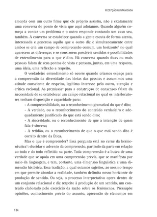 Recepção Humanizada

emenda com um outro filme que ele próprio assistiu, não é exatamente
uma conversa do ponto de vista que aqui adotamos. Quando alguém começa a contar um problema e o outro responde contando um caso seu,
também. A conversa se estabelece quando a gente escuta de forma atenta,
interessada e generosa aquilo que o outro diz e simultaneamente entre
ambos se cria um campo de compreensão comum, um horizonte5 no qual
aparecem as diferenças e se constroem possíveis sentidos e possibilidades
de entendimento para o que é dito. Há conversa quando duas ou mais
pessoas falam de seus pontos de vista e pensam, juntas, em uma resposta,
uma ideia, uma reflexão a respeito.
O verdadeiro entendimento só ocorre quando criamos espaço para
a compreensão da diversidade das ideias das pessoas e assumimos uma
atitude consciente de respeito, legítimo interesse pelo outro, atenção e
crítica racional. As premissas4 para a construção de consensos falam da
necessidade de se estabelecer um campo relacional no qual os interlocutores tenham disposição e capacidade para:
- A compreensibilidade, ou o reconhecimento gramatical do que é dito;
- A verdade, ou o reconhecimento do conteúdo verdadeiro e adequadamente justificado do que está sendo dito;
- A sinceridade, ou o reconhecimento de que a intenção de quem
fala é sincera;
- A retidão, ou o reconhecimento de que o que está sendo dito é
correto dentro da Ética.
Mas o que é compreender? Essa pergunta está no cerne da hermenêutica5: elucidar o advento da compreensão, partindo da parte em relação
ao todo e do todo refletido na parte. Toda compreensão é a busca de uma
verdade que se apoia em uma compreensão prévia, que se manifesta por
meio da linguagem, e tem, portanto, uma dimensão linguística e uma dimensão histórica. Essa tradição, a qual estamos sujeitos, ao mesmo tempo
em que permite abordar a realidade, também delimita nosso horizonte de
produção de sentido. Ou seja, o processo interpretativo opera dentro de
um conjunto relacional e diz respeito à produção de um sentido, um conteúdo elaborado pelo exercício da razão sobre os fenômenos. Pressupõe
opiniões, conhecimento prévio do assunto, apreensão de elementos em

134

 