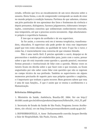 Recepção Humanizada

estudo, reflexão que leva ao encadeamento de um novo discurso sobre o
assunto. Desta forma, o ato de compreender corresponde ao modo de estar
no mundo próprio à condição humana. Partimos do que sabemos, criamos
um jeito particular de nos aproximar dos fatos e fenômenos da vivência e
depois pensamos, dialogamos, fazemos julgamentos, elaboramos interpretações, construímos conceitos que sedimentam conhecimento renovado,
mas temporário, até que o processo ocorra novamente. Algo absolutamente próprio à experiência humana.
É isso que se espera do acolhedor e de seu supervisor.
Se for assim, a conversa será em si mesma terapêutica, transformadora, educadora. O supervisor não pode perder de vista esse importante
papel que tem como educador, na qualidade de tutor. O que faz o tutor, e
como faz, é essencialmente essa conversa de que estamos falando.
Não é uma tarefa fácil. É preciso aprender a ouvir, despojar-se de
preconceitos e modelos pré-estabelecidos para, junto com o outro, pensar
sobre o que ele está trazendo como questão e, quando possível, encontrar
formas pessoais e institucionais de lidar com a questão. Muitas vezes os
tutores ficam em dúvida sobre o que fazer com o que escutam, ou ficam
angustiados por não saber como lidar com questões que não se esgotam
no campo técnico da sua profissão. Também os supervisores em alguns
momentos precisarão de suporte para suas próprias questões e angústias,
e é importante que tenham a quem recorrer. Bons gestores sabem que essa
é uma de suas funções... E que é assim que se ensina o acolhimento e a
Humanização.
Referências Bibliográficas
1. Ministério da Saúde, Ambiência, Brasília-DF, 2004. Ver em http://
dtr2001.saude.gov.br/editora/produtos/impressos/folheto/04_1163_FL.pdf
2. Secretaria de Estado da Saúde de São Paulo, Programa Jovens Acolhedores, site oficial, ver em http://www.jovensacolhedores.saude.sp.gov.br/
3. Dufourmantelle, A. Anne Dufourmantelle convida Jacques Derrida
a falar de Hospitalidade, São Paulo, Escuta, 2003.

135

 