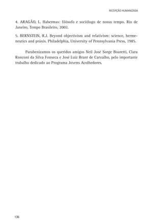 Recepção Humanizada

4. Aragão, L. Habermas: filósofo e sociólogo de nosso tempo. Rio de
Janeiro, Tempo Brasileiro, 2002.
5. Bernstein, R.J. Beyond objectivism and relativism: science, hermeneutics and práxis. Philadelphia, University of Pennsylvania Press, 1985.
Parabenizamos os queridos amigos Neil José Sorge Boaretti, Clara
Ronconi da Silva Fonseca e José Luiz Brant de Carvalho, pelo importante
trabalho dedicado ao Programa Jovens Acolhedores.

136

 