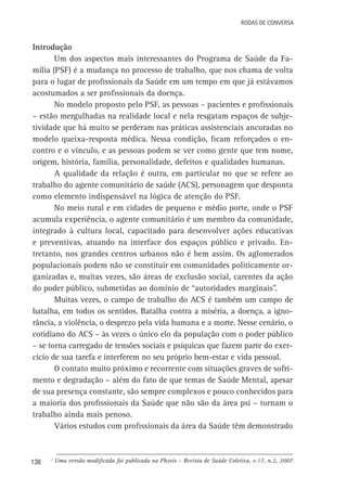 Rodas de Conversa

Introdução
Um dos aspectos mais interessantes do Programa de Saúde da Família (PSF) é a mudança no processo de trabalho, que nos chama de volta
para o lugar de profissionais da Saúde em um tempo em que já estávamos
acostumados a ser profissionais da doença.
No modelo proposto pelo PSF, as pessoas – pacientes e profissionais
– estão mergulhadas na realidade local e nela resgatam espaços de subjetividade que há muito se perderam nas práticas assistenciais ancoradas no
modelo queixa-resposta médica. Nessa condição, ficam reforçados o encontro e o vínculo, e as pessoas podem se ver como gente que tem nome,
origem, história, família, personalidade, defeitos e qualidades humanas.
A qualidade da relação é outra, em particular no que se refere ao
trabalho do agente comunitário de saúde (ACS), personagem que desponta
como elemento indispensável na lógica de atenção do PSF.
No meio rural e em cidades de pequeno e médio porte, onde o PSF
acumula experiência, o agente comunitário é um membro da comunidade,
integrado à cultura local, capacitado para desenvolver ações educativas
e preventivas, atuando na interface dos espaços público e privado. Entretanto, nos grandes centros urbanos não é bem assim. Os aglomerados
populacionais podem não se constituir em comunidades politicamente organizadas e, muitas vezes, são áreas de exclusão social, carentes da ação
do poder público, submetidas ao domínio de “autoridades marginais”.
Muitas vezes, o campo de trabalho do ACS é também um campo de
batalha, em todos os sentidos. Batalha contra a miséria, a doença, a ignorância, a violência, o desprezo pela vida humana e a morte. Nesse cenário, o
cotidiano do ACS – às vezes o único elo da população com o poder público
– se torna carregado de tensões sociais e psíquicas que fazem parte do exercício de sua tarefa e interferem no seu próprio bem-estar e vida pessoal.
O contato muito próximo e recorrente com situações graves de sofrimento e degradação – além do fato de que temas de Saúde Mental, apesar
de sua presença constante, são sempre complexos e pouco conhecidos para
a maioria dos profissionais da Saúde que não são da área psi – tornam o
trabalho ainda mais penoso.
Vários estudos com profissionais da área da Saúde têm demonstrado

138

c

Uma versão modificada foi publicada na Physis – Revista de Saúde Coletiva, v.17, n.2, 2007

 