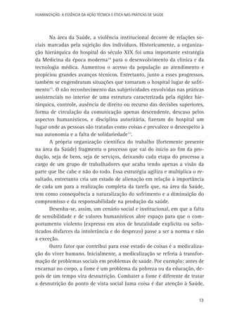 HUMANIZAÇÃO: A ESSÊNCIA DA AÇÃO TÉCNICA E ÉTICA NAS PRÁTICAS DE SAÚDE

Na área da Saúde, a violência institucional decorre de relações sociais marcadas pela sujeição dos indivíduos. Historicamente, a organização hierárquica do hospital do século XIX foi uma importante estratégia
da Medicina da época moderna14 para o desenvolvimento da clínica e da
tecnologia médica. Aumentou o acesso da população ao atendimento e
propiciou grandes avanços técnicos. Entretanto, junto a esses progressos,
também se engendraram situações que tornaram o hospital lugar de sofrimento15. O não reconhecimento das subjetividades envolvidas nas práticas
assistenciais no interior de uma estrutura caracterizada pela rigidez hierárquica, controle, ausência de direito ou recurso das decisões superiores,
forma de circulação da comunicação apenas descendente, descaso pelos
aspectos humanísticos, e disciplina autoritária, fizeram do hospital um
lugar onde as pessoas são tratadas como coisas e prevalece o desrespeito à
sua autonomia e a falta de solidariedade15.
A própria organização científica do trabalho (fortemente presente
na área da Saúde) fragmenta o processo que vai do início ao fim da produção, seja de bens, seja de serviços, deixando cada etapa do processo a
cargo de um grupo de trabalhadores que acaba tendo apenas a visão da
parte que lhe cabe e não do todo. Essa estratégia agiliza e multiplica o resultado, entretanto cria um estado de alienação em relação à importância
de cada um para a realização completa da tarefa que, na área da Saúde,
tem como consequência a naturalização do sofrimento e a diminuição do
compromisso e da responsabilidade na produção da saúde.
Desenha-se, assim, um cenário social e institucional, em que a falta
de sensibilidade e de valores humanísticos abre espaço para que o comportamento violento (expresso em atos de brutalidade explícita ou sofisticados disfarces da intolerância e do desprezo) passe a ser a norma e não
a exceção.
Outro fator que contribui para esse estado de coisas é a medicalização do viver humano. Inicialmente, a medicalização se referia à transformação de problemas sociais em problemas de saúde. Por exemplo: antes de
encarnar no corpo, a fome é um problema da pobreza ou da educação, depois de um tempo vira desnutrição. Combater a fome é diferente de tratar
a desnutrição do ponto de vista social (uma coisa é dar atenção à Saúde,
13

 