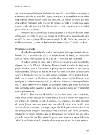 Rodas de Conversa

ser esta uma população particularmente suscetível ao sofrimento psíquico
e estresse, devido ao trabalho, apontando para a necessidade de se criar
dispositivos institucionais para seu cuidado. Há muito se sabe que tais
dispositivos começam pela criação de espaços de fala e escuta, nos quais
a palavra circula, provoca descobertas, faz o conhecimento e tece sentidos
para a vida e o trabalho.
Partindo dessas premissas, desenvolvemos a atividade descrita neste
artigo, cuja intenção foi criar um espaço de acolhimento e aprendizado para
os ACS de uma região periférica do município de São Paulo. Na perspectiva
da Humanização, criamos as Rodas de Conversa sobre o Trabalho na Rua.
População acolhida
O trabalho aqui relatado se desenvolveu durante o período de setembro de 2002 a setembro de 2003, na subprefeitura de Perus, no município
de São Paulo, com o grupo de ACS do PSF, “Recanto dos Humildes”.
A subprefeitura de Perus era a menor do município em população,
algo em torno de 150 mil habitantes. Uma região de grandes áreas de ocupação recente, sem infraestrutura e planejamento urbano e com poucos
equipamentos públicos de Saúde. Os que existiam eram insuficientes para
suprir a demanda crescente e, para piorar a situação, havia muita dificuldade em se manter profissionais qualificados numa região distante, sem
qualquer atrativo de remuneração, carreira ou desenvolvimento profissional. O único atrativo era a beleza da paisagem verde, que ainda não havia
sido destruída pelas invasões e pela falta de compromisso governamental
com a preservação.
O PSF “Recanto dos Humildes” se instalou numa área complexa,
onde coabitavam pessoas de classe média baixa e nichos de população
em estado de exclusão social. A maioria era migrante. Grandes famílias
de gente jovem subempregada, sem moradia decente, sem estudo, sem
acesso a bens e serviços, sem esperanças. Os ACS, provenientes dessa comunidade, eram em geral mulheres jovens, casadas e com filhos pequenos,
migrantes de outros estados, que se destacavam dos demais por um certo
grau de instrução que lhes permitiu passar no concurso e constituir uma
“elite” trabalhadora local, alvo de admiração, respeito e, às vezes, cobiça.

139

 