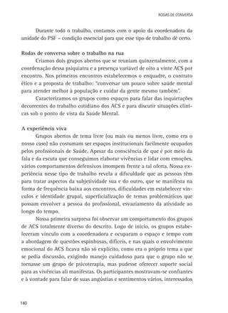 Rodas de Conversa

Durante todo o trabalho, contamos com o apoio da coordenadora da
unidade do PSF – condição essencial para que esse tipo de trabalho dê certo.
Rodas de conversa sobre o trabalho na rua
Criamos dois grupos abertos que se reuniam quinzenalmente, com a
coordenação dessa psiquiatra e a presença variável de oito a vinte ACS por
encontro. Nos primeiros encontros estabelecemos o enquadre, o contrato
ético e a proposta de trabalho: “conversar um pouco sobre saúde mental
para atender melhor à população e cuidar da gente mesmo também”.
Caracterizamos os grupos como espaços para falar das inquietações
decorrentes do trabalho cotidiano dos ACS e para discutir situações clínicas sob o ponto de vista da Saúde Mental.
A experiência viva
Grupos abertos de tema livre (ou mais ou menos livre, como era o
nosso caso) não costumam ser espaços institucionais facilmente ocupados
pelos profissionais de Saúde. Apesar da consciência de que é por meio da
fala e da escuta que conseguimos elaborar vivências e lidar com emoções,
vários comportamentos defensivos irrompem frente a tal oferta. Nossa experiência nesse tipo de trabalho revela a dificuldade que as pessoas têm
para tratar aspectos da subjetividade sua e do outro, que se manifesta na
forma de frequência baixa aos encontros, dificuldades em estabelecer vínculos e identidade grupal, superficialização de temas problemáticos que
possam envolver a pessoa do profissional, esvaziamento da atividade ao
longo do tempo.
Nossa primeira surpresa foi observar um comportamento dos grupos
de ACS totalmente diverso do descrito. Logo de início, os grupos estabeleceram vínculo com a coordenadora e ocuparam o espaço e tempo com
a abordagem de questões espinhosas, difíceis, e nas quais o envolvimento
emocional do ACS ficava não só explícito, como era o próprio tema a que
se pedia discussão, exigindo manejo cuidadoso para que o grupo não se
tornasse um grupo de psicoterapia, mas pudesse oferecer suporte social
para as vivências ali manifestas. Os participantes mostravam-se confiantes
e à vontade para falar de suas angústias e sentimentos vários, interessados

140

 