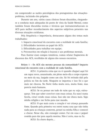 Rodas de Conversa

em compreender as razões psicológicas dos protagonistas das situaçõesproblema, incluindo eles próprios.
Durante um ano, vários casos clínicos foram discutidos, chegandose a condutas mais adequadas do ponto de vista da Saúde Mental, como
também foram discutidas teorias e técnicas que instrumentalizavam os
ACS para melhor reconhecimento dos aspectos subjetivos presentes nas
diversas situações cotidianas.
Pela frequência e importância, destacamos alguns dos temas mais
trabalhados:
1. Impacto emocional do encontro com a realidade de cada família;
2. Dificuldades inerentes ao papel do ACS;
3. Dificuldades para trabalhar em equipe;
4. Preconceitos em relação à loucura e aos problemas mentais.
Para ilustrar esses campos temáticos, vamos relatar fragmentos de
discursos dos ACS, recolhidos de alguns dos nossos encontros.
Relato 1 - Os ACS são mesmo pessoas da comunidade? Impacto
emocional do encontro com a realidade de cada família.
ACS1: A primeira coisa que eu vi quando cheguei aqui foi
um rapaz novo, assassinado, em pleno meio-dia o corpo exposto
no meio da rua, largado como um cão. Só foi retirado dali pela
polícia no fim da tarde. Ninguém se importou e isso foi o que
mais me chocou. No Norte tinha muita seca, muita fome, mas
parecia mais humano.
ACS2: Se eu pensar em tudo de ruim que eu vejo, enlouqueço. Tem que saber conviver com essas coisas. Eu nasci numa
favela, cresci vendo essas coisas. Isso não me choca mais. Sigo
minha religião e me fecho para esse mundo.
ACS3: O que mais corta o coração é ver criança passando
fome. Quando pela primeira vez entrei numa casa que não tinha
nada para as crianças comerem, pensei na minha filha e comecei
a chorar. Nesse dia, não consegui comer. Fui em casa e peguei
comida para dar para aquela menina. Não é certo, mas eu fiz.
ACS2: Eu choro depois....

141

 