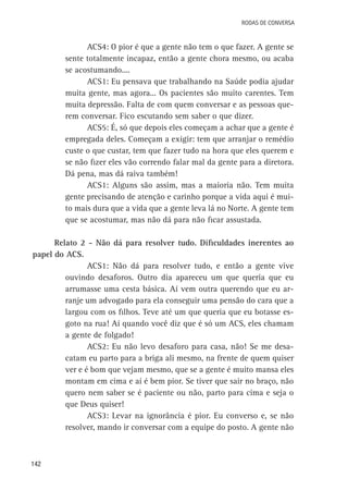 Rodas de Conversa

ACS4: O pior é que a gente não tem o que fazer. A gente se
sente totalmente incapaz, então a gente chora mesmo, ou acaba
se acostumando....
ACS1: Eu pensava que trabalhando na Saúde podia ajudar
muita gente, mas agora... Os pacientes são muito carentes. Tem
muita depressão. Falta de com quem conversar e as pessoas querem conversar. Fico escutando sem saber o que dizer.
ACS5: É, só que depois eles começam a achar que a gente é
empregada deles. Começam a exigir: tem que arranjar o remédio
custe o que custar, tem que fazer tudo na hora que eles querem e
se não fizer eles vão correndo falar mal da gente para a diretora.
Dá pena, mas dá raiva também!
ACS1: Alguns são assim, mas a maioria não. Tem muita
gente precisando de atenção e carinho porque a vida aqui é muito mais dura que a vida que a gente leva lá no Norte. A gente tem
que se acostumar, mas não dá para não ficar assustada.
Relato 2 - Não dá para resolver tudo. Dificuldades inerentes ao
papel do ACS.
ACS1: Não dá para resolver tudo, e então a gente vive
ouvindo desaforos. Outro dia apareceu um que queria que eu
arrumasse uma cesta básica. Aí vem outra querendo que eu arranje um advogado para ela conseguir uma pensão do cara que a
largou com os filhos. Teve até um que queria que eu botasse esgoto na rua! Aí quando você diz que é só um ACS, eles chamam
a gente de folgado!
ACS2: Eu não levo desaforo para casa, não! Se me desacatam eu parto para a briga ali mesmo, na frente de quem quiser
ver e é bom que vejam mesmo, que se a gente é muito mansa eles
montam em cima e aí é bem pior. Se tiver que sair no braço, não
quero nem saber se é paciente ou não, parto para cima e seja o
que Deus quiser!
ACS3: Levar na ignorância é pior. Eu converso e, se não
resolver, mando ir conversar com a equipe do posto. A gente não

142

 