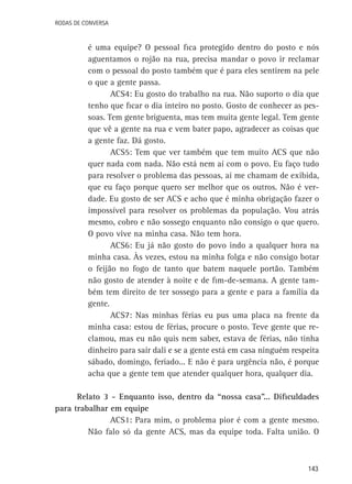 Rodas de Conversa

é uma equipe? O pessoal fica protegido dentro do posto e nós
aguentamos o rojão na rua, precisa mandar o povo ir reclamar
com o pessoal do posto também que é para eles sentirem na pele
o que a gente passa.
ACS4: Eu gosto do trabalho na rua. Não suporto o dia que
tenho que ficar o dia inteiro no posto. Gosto de conhecer as pessoas. Tem gente briguenta, mas tem muita gente legal. Tem gente
que vê a gente na rua e vem bater papo, agradecer as coisas que
a gente faz. Dá gosto.
ACS5: Tem que ver também que tem muito ACS que não
quer nada com nada. Não está nem aí com o povo. Eu faço tudo
para resolver o problema das pessoas, aí me chamam de exibida,
que eu faço porque quero ser melhor que os outros. Não é verdade. Eu gosto de ser ACS e acho que é minha obrigação fazer o
impossível para resolver os problemas da população. Vou atrás
mesmo, cobro e não sossego enquanto não consigo o que quero.
O povo vive na minha casa. Não tem hora.
ACS6: Eu já não gosto do povo indo a qualquer hora na
minha casa. Às vezes, estou na minha folga e não consigo botar
o feijão no fogo de tanto que batem naquele portão. Também
não gosto de atender à noite e de fim-de-semana. A gente também tem direito de ter sossego para a gente e para a família da
gente.
ACS7: Nas minhas férias eu pus uma placa na frente da
minha casa: estou de férias, procure o posto. Teve gente que reclamou, mas eu não quis nem saber, estava de férias, não tinha
dinheiro para sair dali e se a gente está em casa ninguém respeita
sábado, domingo, feriado... E não é para urgência não, é porque
acha que a gente tem que atender qualquer hora, qualquer dia.
Relato 3 - Enquanto isso, dentro da “nossa casa”... Dificuldades
para trabalhar em equipe
ACS1: Para mim, o problema pior é com a gente mesmo.
Não falo só da gente ACS, mas da equipe toda. Falta união. O

143

 