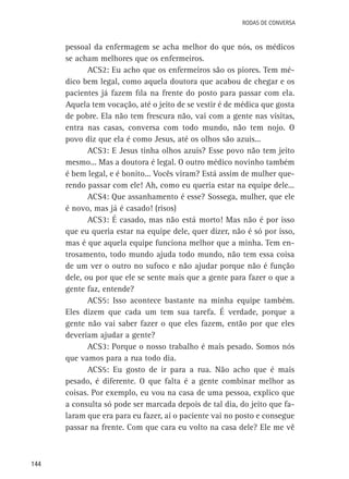 Rodas de Conversa

pessoal da enfermagem se acha melhor do que nós, os médicos
se acham melhores que os enfermeiros.
ACS2: Eu acho que os enfermeiros são os piores. Tem médico bem legal, como aquela doutora que acabou de chegar e os
pacientes já fazem fila na frente do posto para passar com ela.
Aquela tem vocação, até o jeito de se vestir é de médica que gosta
de pobre. Ela não tem frescura não, vai com a gente nas visitas,
entra nas casas, conversa com todo mundo, não tem nojo. O
povo diz que ela é como Jesus, até os olhos são azuis...
ACS3: E Jesus tinha olhos azuis? Esse povo não tem jeito
mesmo... Mas a doutora é legal. O outro médico novinho também
é bem legal, e é bonito... Vocês viram? Está assim de mulher querendo passar com ele! Ah, como eu queria estar na equipe dele...
ACS4: Que assanhamento é esse? Sossega, mulher, que ele
é novo, mas já é casado! (risos)
ACS3: É casado, mas não está morto! Mas não é por isso
que eu queria estar na equipe dele, quer dizer, não é só por isso,
mas é que aquela equipe funciona melhor que a minha. Tem entrosamento, todo mundo ajuda todo mundo, não tem essa coisa
de um ver o outro no sufoco e não ajudar porque não é função
dele, ou por que ele se sente mais que a gente para fazer o que a
gente faz, entende?
ACS5: Isso acontece bastante na minha equipe também.
Eles dizem que cada um tem sua tarefa. É verdade, porque a
gente não vai saber fazer o que eles fazem, então por que eles
deveriam ajudar a gente?
ACS3: Porque o nosso trabalho é mais pesado. Somos nós
que vamos para a rua todo dia.
ACS5: Eu gosto de ir para a rua. Não acho que é mais
pesado, é diferente. O que falta é a gente combinar melhor as
coisas. Por exemplo, eu vou na casa de uma pessoa, explico que
a consulta só pode ser marcada depois de tal dia, do jeito que falaram que era para eu fazer, aí o paciente vai no posto e consegue
passar na frente. Com que cara eu volto na casa dele? Ele me vê

144

 